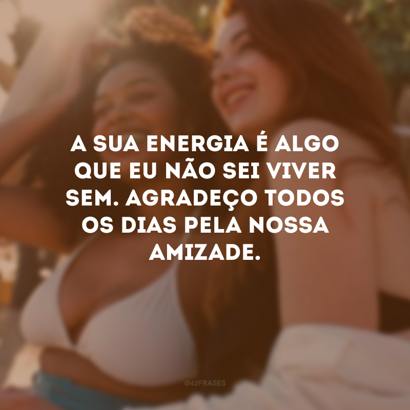 A sua energia é algo que eu não sei viver sem. Agradeço todos os dias pela nossa amizade.