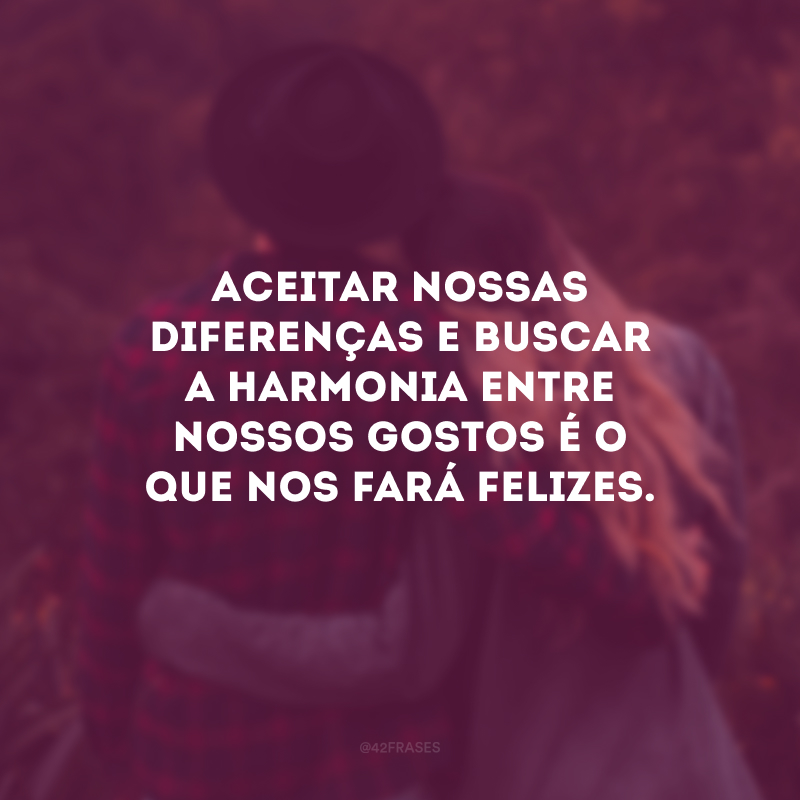 Aceitar nossas diferenças e buscar a harmonia entre nossos gostos é o que nos fará felizes.