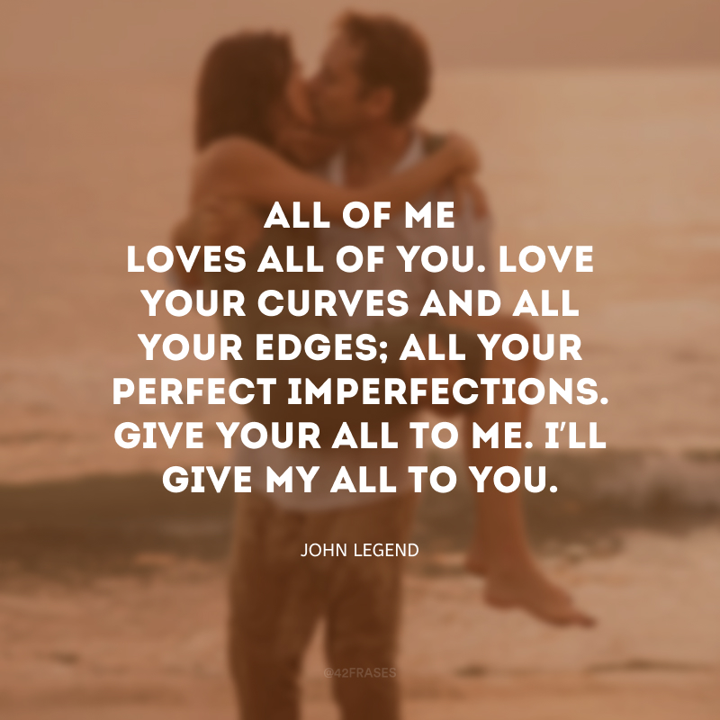 All of me loves all of you. Love your curves and all your edges; all your perfect imperfections. Give your all to me. I’ll give my all to you. (Tudo em mim ama tudo em você; ama suas curvas e suas bordas; todas as suas perfeitas imperfeições. Dê tudo de você para mim. Eu darei meu tudo a você.)