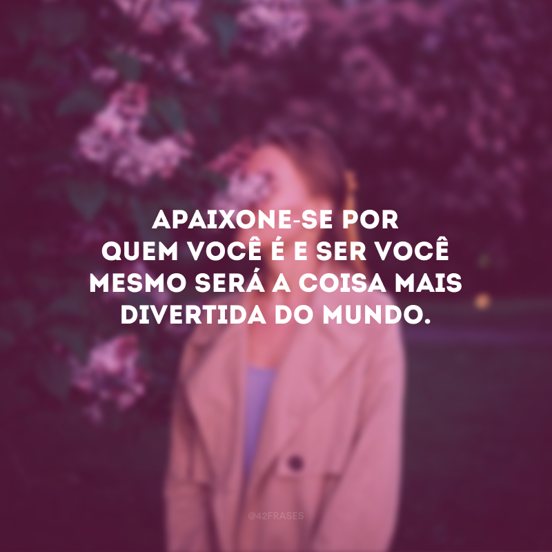 Apaixone-se por quem você é e ser você mesmo será a coisa mais divertida do mundo.