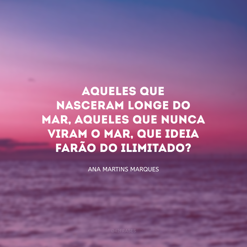 Aqueles que nasceram longe do mar, aqueles que nunca viram o mar, que ideia farão do ilimitado?