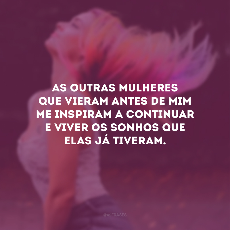 As outras mulheres que vieram antes de mim me inspiram a continuar e viver os sonhos que elas já tiveram.