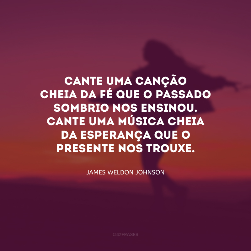 Cante uma canção cheia da fé que o passado sombrio nos ensinou. Cante uma música cheia da esperança que o presente nos trouxe.
