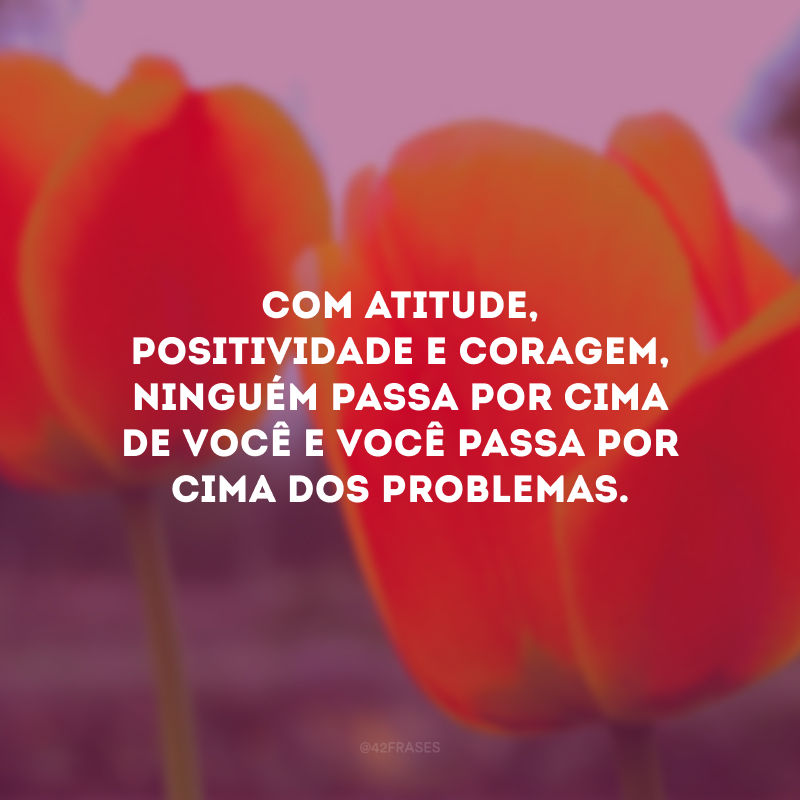 Com atitude, positividade e coragem, ninguém passa por cima de você e você passa por cima dos problemas.