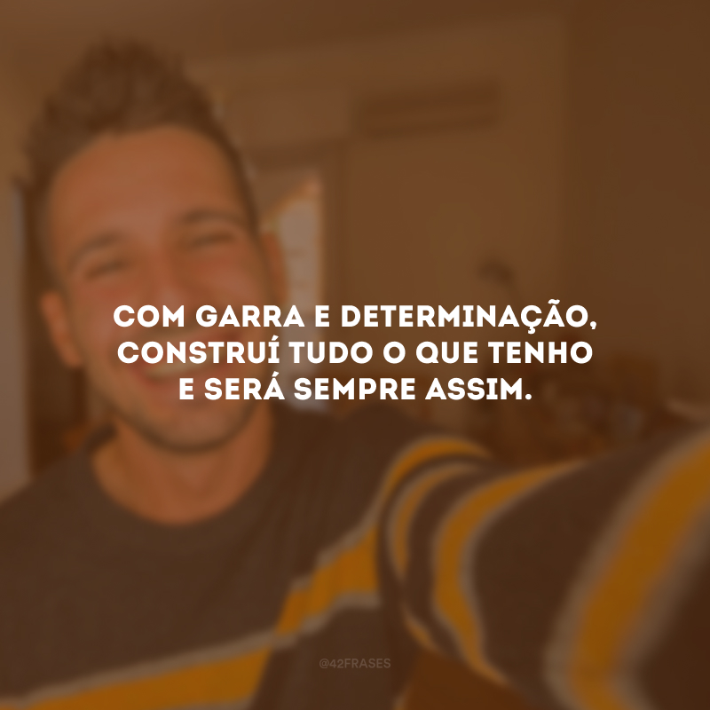 Com garra e determinação, construí tudo o que tenho e será sempre assim.