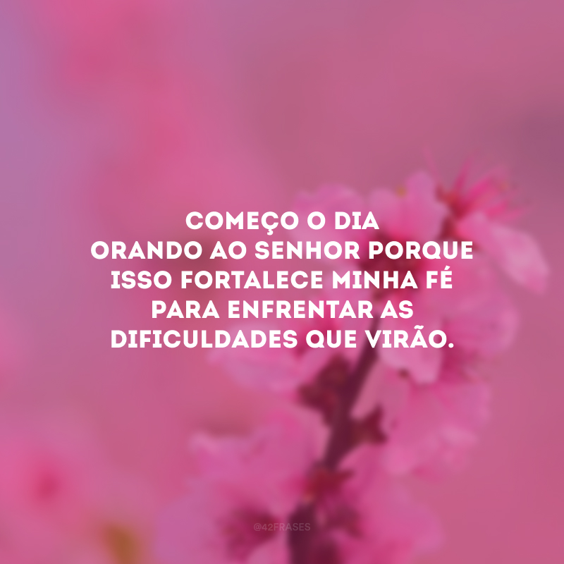 Começo o dia orando ao Senhor porque isso fortalece minha fé para enfrentar as dificuldades que virão.