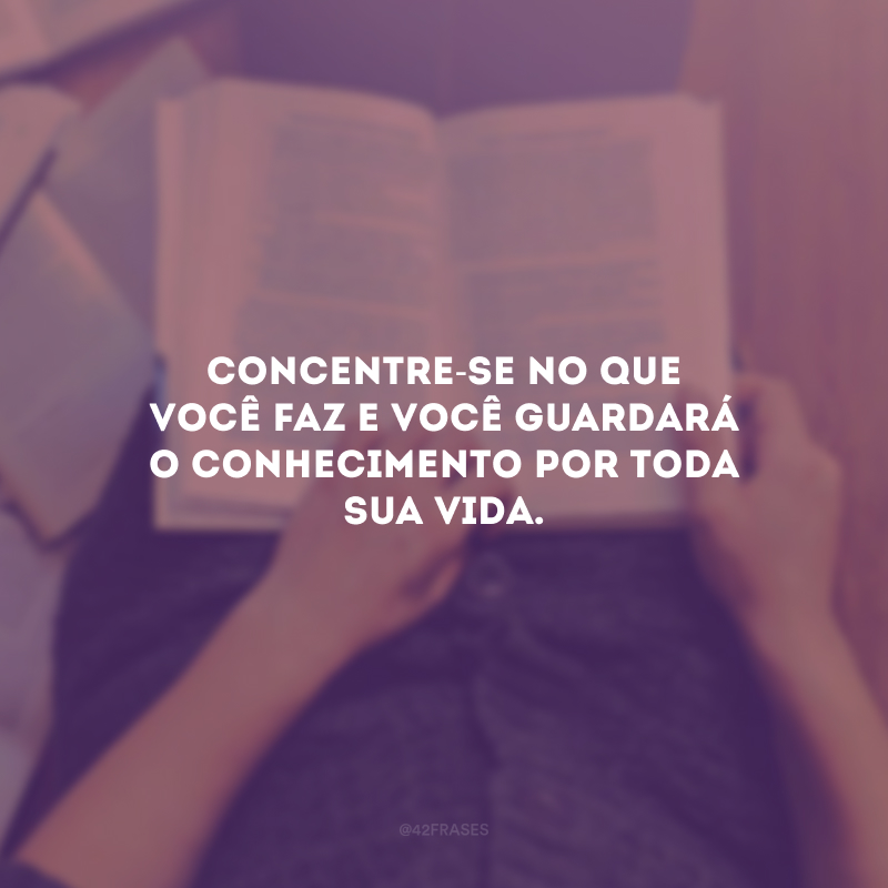 Concentre-se no que você faz e você guardará o conhecimento por toda sua vida.