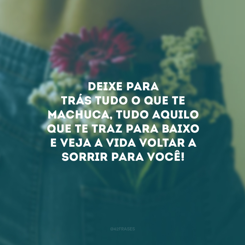 Deixe para trás tudo o que te machuca, tudo aquilo que te traz para baixo e veja a vida voltar a sorrir para você!