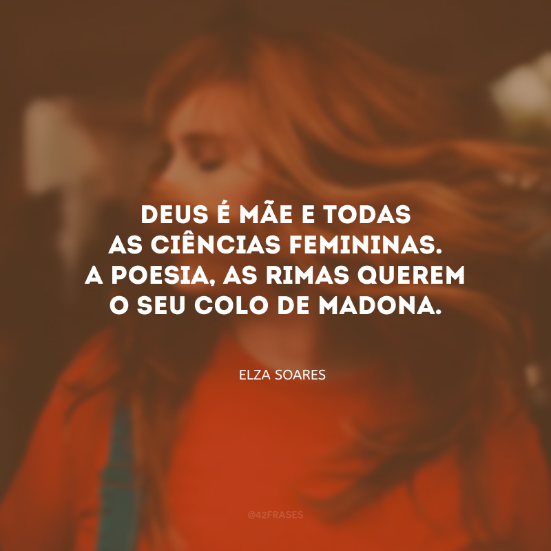 Deus é mãe e todas as ciências femininas. A poesia, as rimas querem o seu colo de madona.