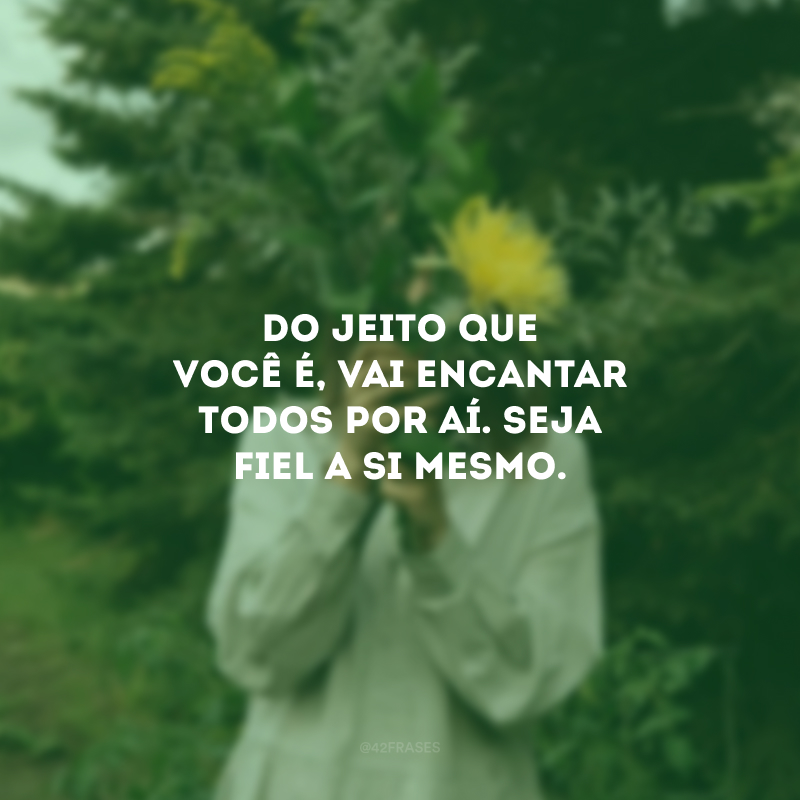 Do jeito que você é, vai encantar todos por aí. Seja fiel a si mesmo.