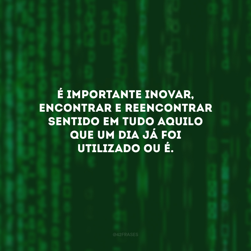 É importante inovar, encontrar e reencontrar sentido em tudo aquilo que um dia já foi utilizado ou é.