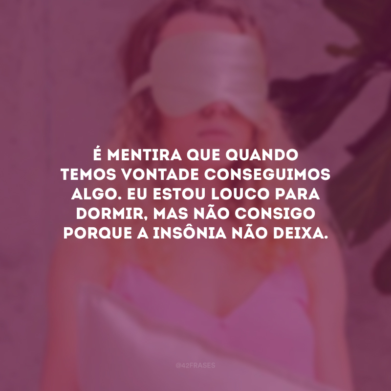 É mentira que quando temos vontade conseguimos algo. Eu estou louco para dormir, mas não consigo porque a insônia não deixa.