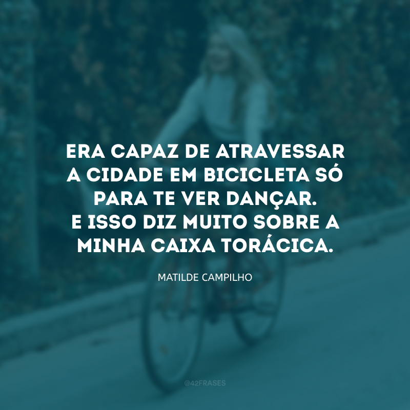 Era capaz de atravessar a cidade em bicicleta só para te ver dançar. E isso diz muito sobre a minha caixa torácica.