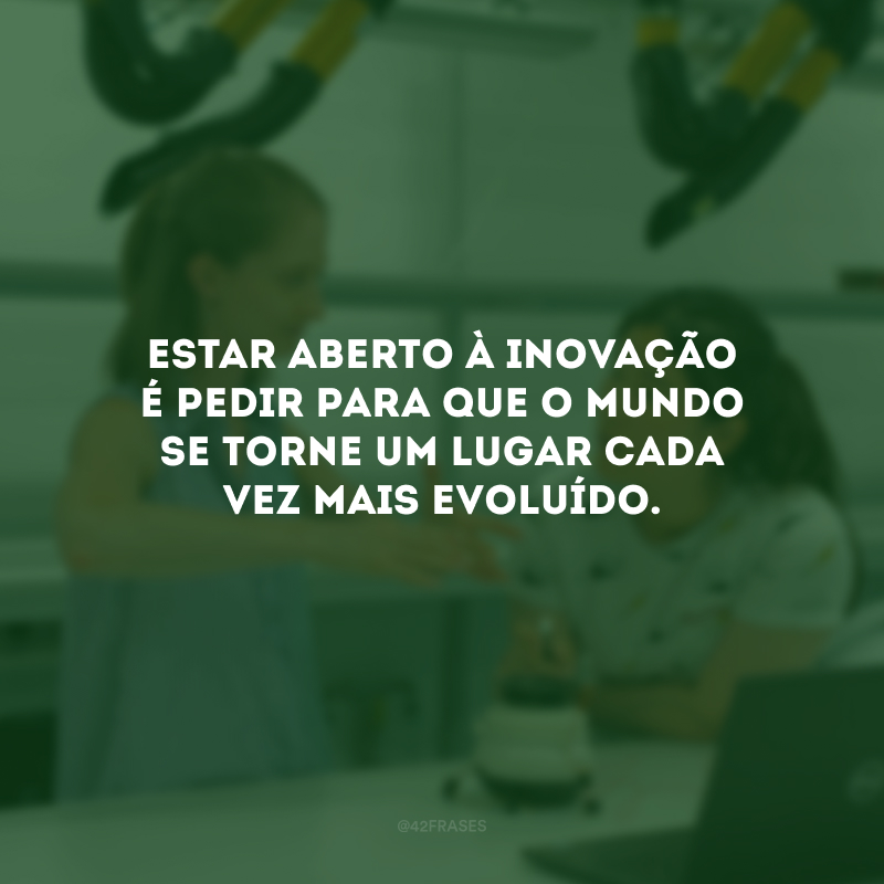 Estar aberto à inovação é pedir para que o mundo se torne um lugar cada vez mais evoluído.