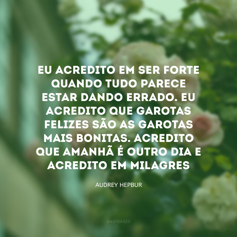 Eu acredito em ser forte quando tudo parece estar dando errado. Eu acredito que garotas felizes são as garotas mais bonitas. Acredito que amanhã é outro dia e acredito em milagres