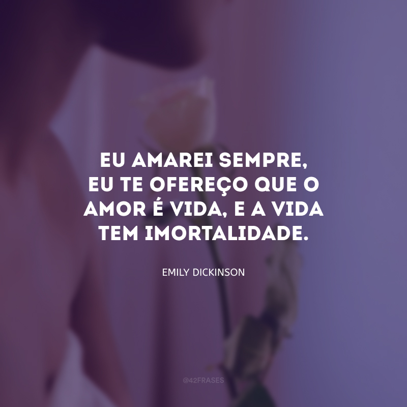 Eu amarei sempre, eu te ofereço que o amor é vida, e a vida tem imortalidade.