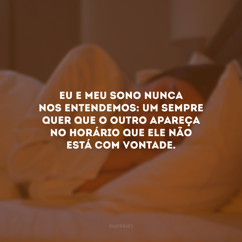 Eu e meu sono nunca nos entendemos: um sempre quer que o outro apareça no horário que ele não está com vontade.