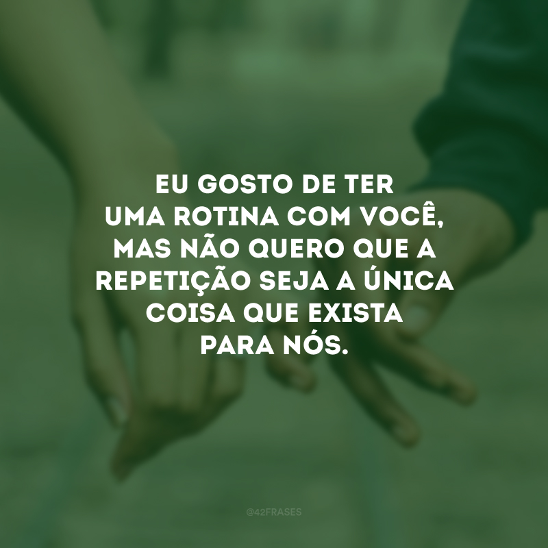 Eu gosto de ter uma rotina com você, mas não quero que a repetição seja a única coisa que exista para nós.