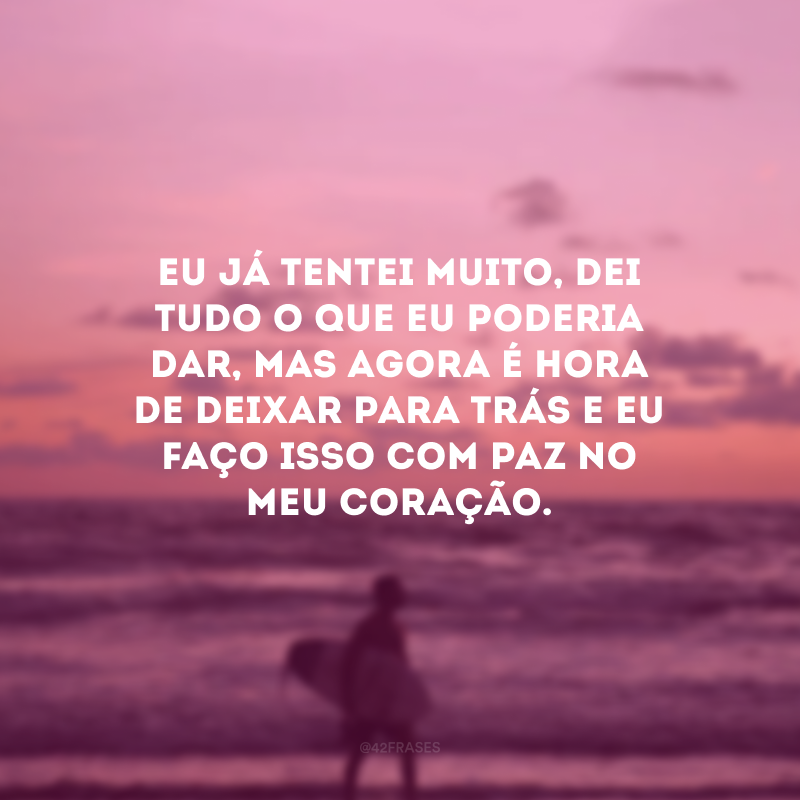 Eu já tentei muito, dei tudo o que eu poderia dar, mas agora é hora de deixar para trás e eu faço isso com paz no meu coração. 