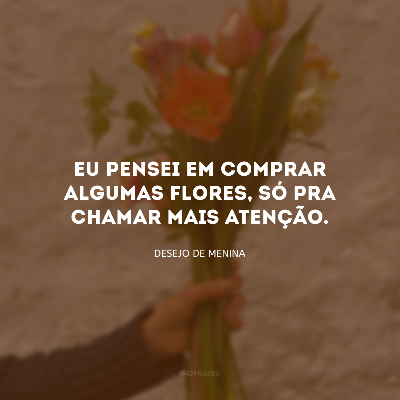 Eu pensei em comprar algumas flores, só pra chamar mais atenção.