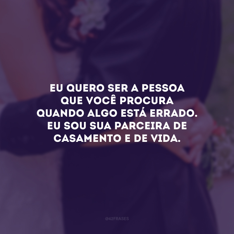 Eu quero ser a pessoa que você procura quando algo está errado. Eu sou sua parceira de casamento e de vida.