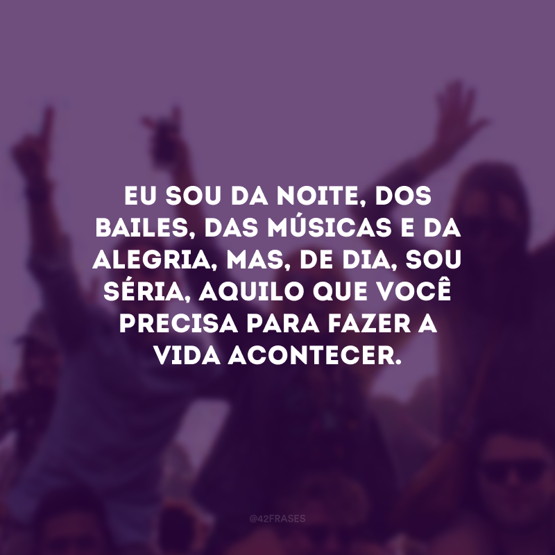 Eu sou da noite, dos bailes, das músicas e da alegria, mas, de dia, sou séria, aquilo que você precisa para fazer a vida acontecer.