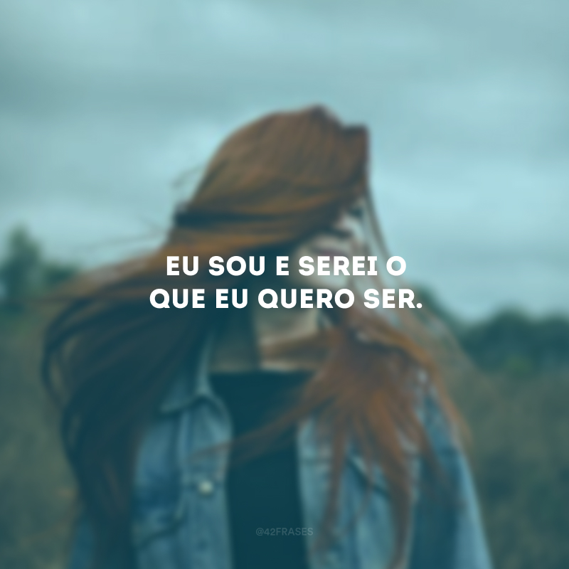 Eu sou e serei o que eu quero ser. 