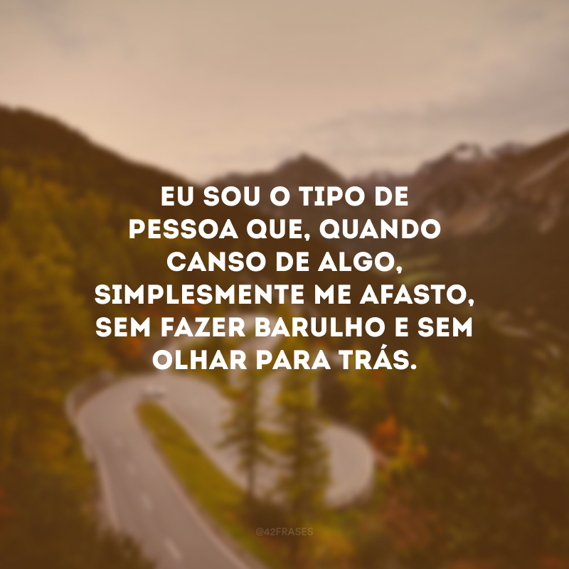 Eu sou o tipo de pessoa que, quando canso de algo, simplesmente me afasto, sem fazer barulho e sem olhar para trás. 