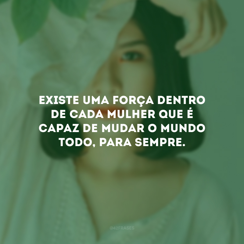 Existe uma força dentro de cada mulher que é capaz de mudar o mundo todo, para sempre. 