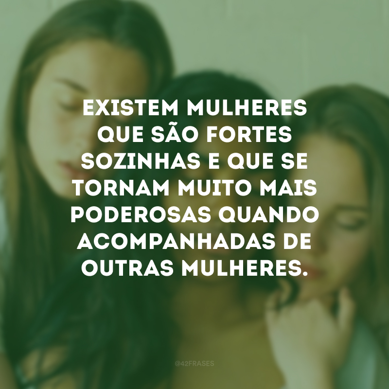 Existem mulheres que são fortes sozinhas e que se tornam muito mais poderosas quando acompanhadas de outras mulheres.