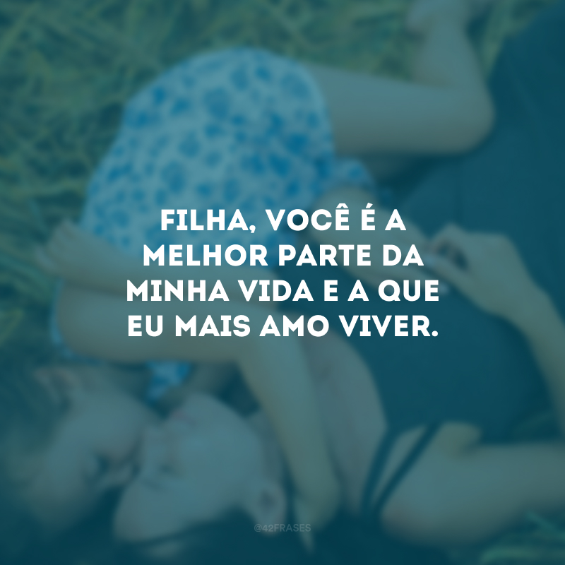 Filha, você é a melhor parte da minha vida e a que eu mais amo viver.