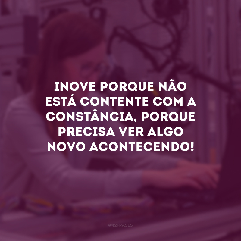 Inove porque não está contente com a constância, porque precisa ver algo novo acontecendo!