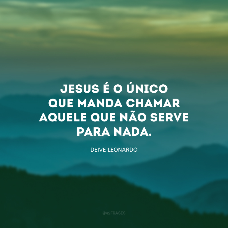 Jesus é o único que manda chamar aquele que não serve para nada. 