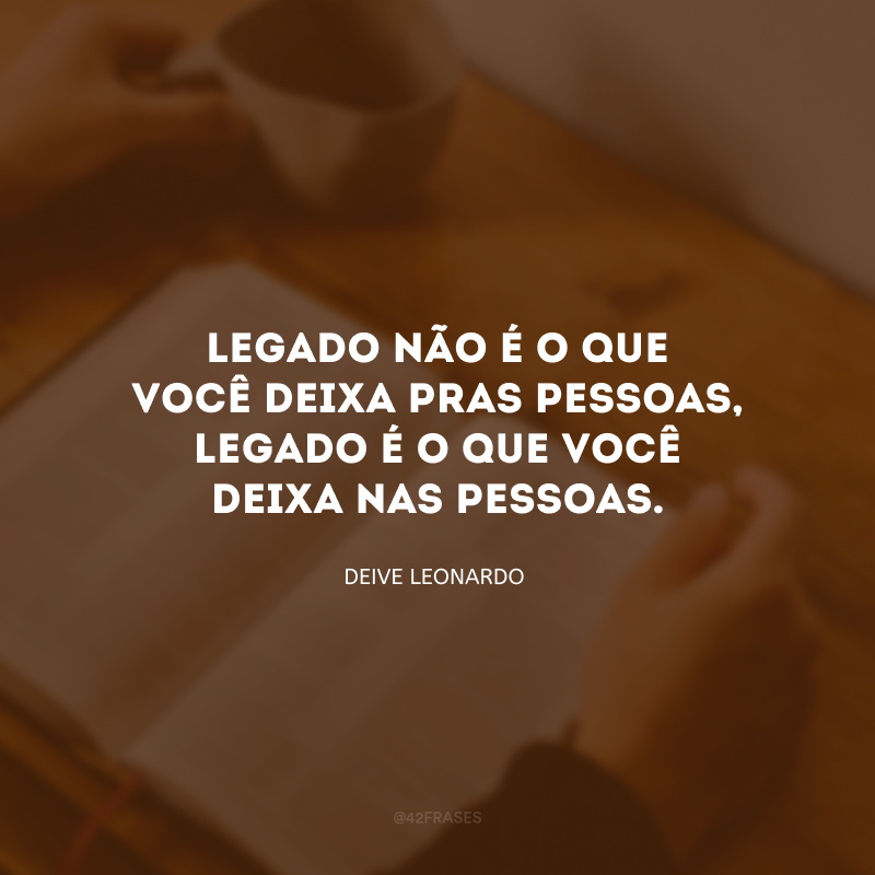 Legado não é o que você deixa pras pessoas, legado é o que você deixa nas pessoas.