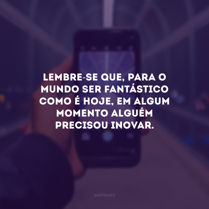 Lembre-se que, para o mundo ser fantástico como é hoje, em algum momento alguém precisou inovar.