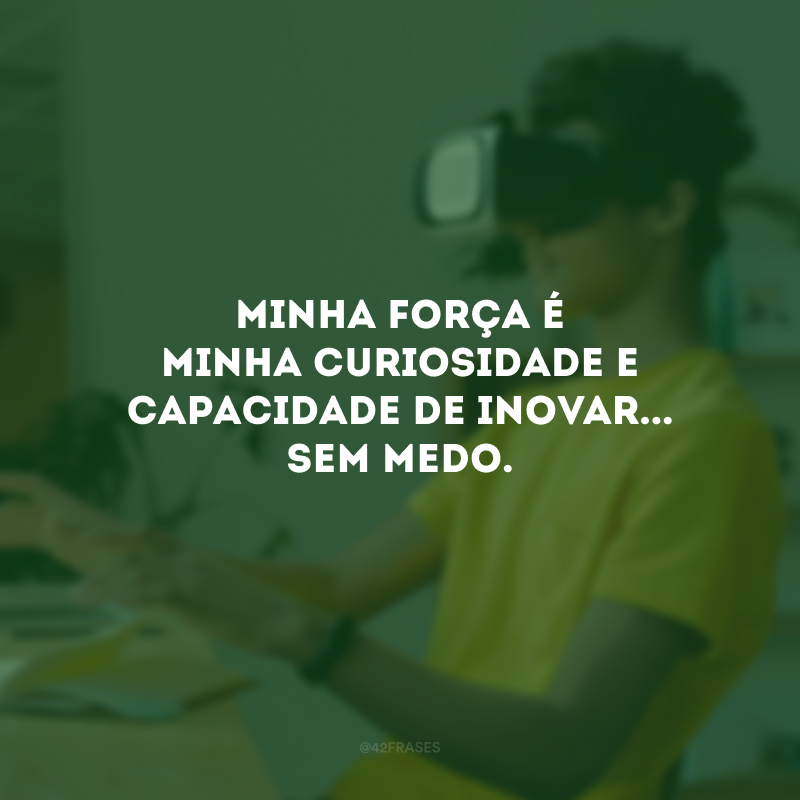 Minha força é minha curiosidade e capacidade de inovar... Sem medo.