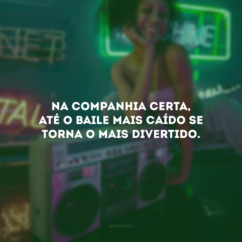 Na companhia certa, até o baile mais caído se torna o mais divertido.