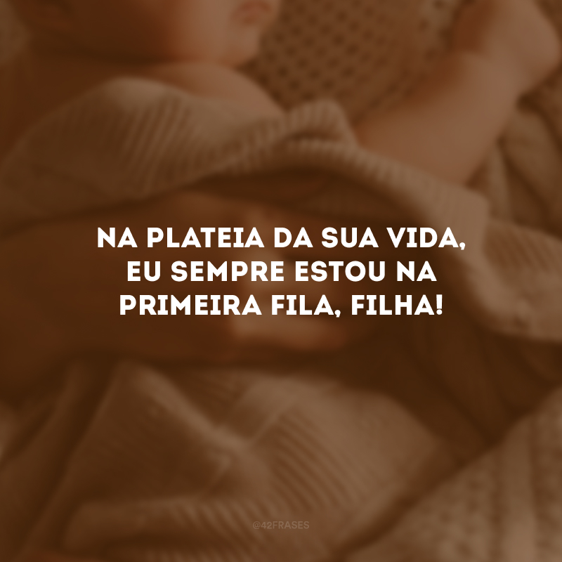 Na plateia da sua vida, eu sempre estou na primeira fila, filha!