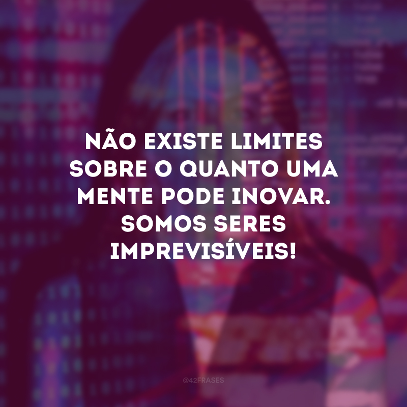 Não existe limites sobre o quanto uma mente pode inovar. Somos seres imprevisíveis!