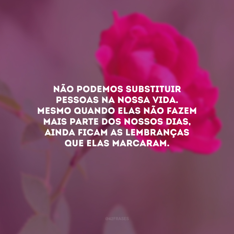 Não podemos substituir pessoas na nossa vida. Mesmo quando elas não fazem mais parte dos nossos dias, ainda ficam as lembranças que elas marcaram.