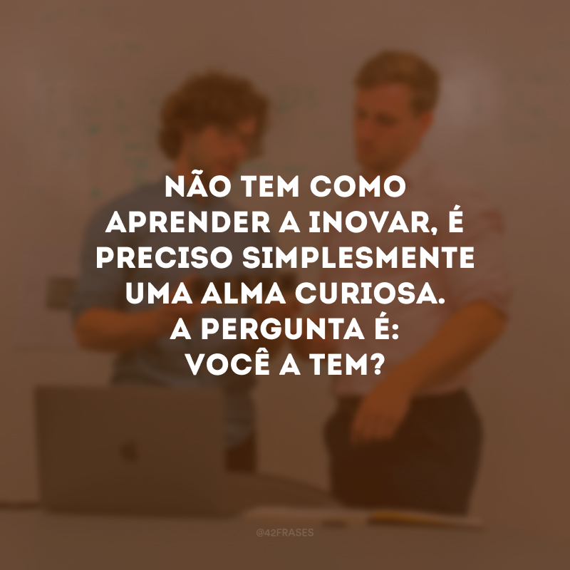 Não tem como aprender a inovar, é preciso simplesmente uma alma curiosa. A pergunta é: você a tem?