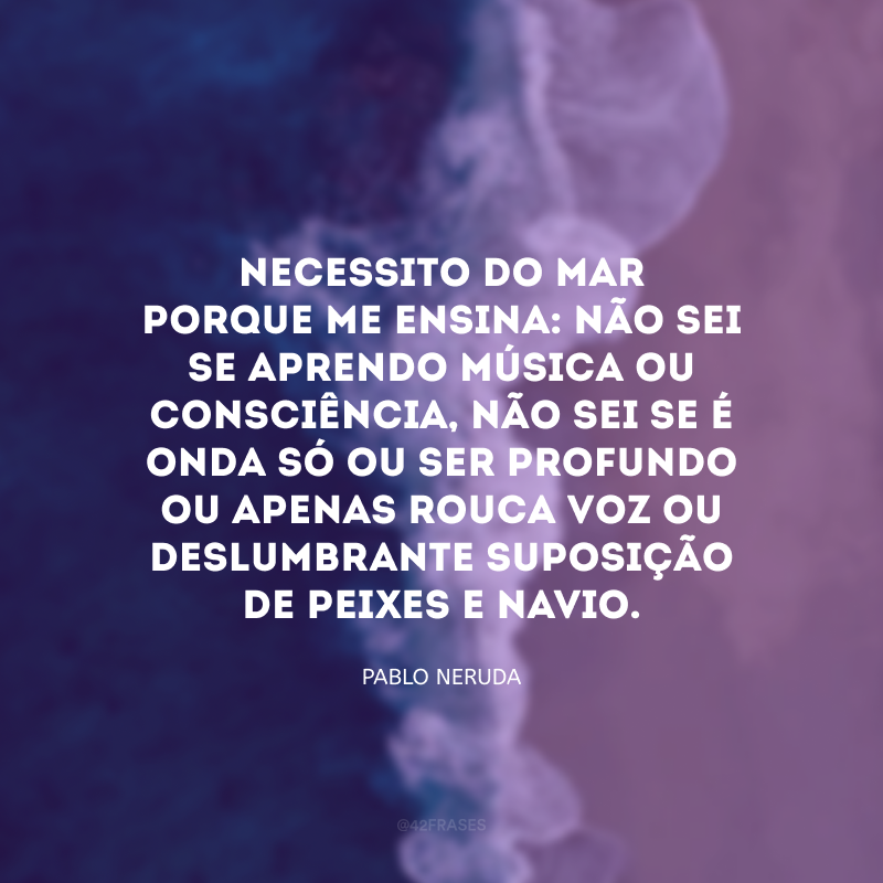 Necessito do mar porque me ensina: não sei se aprendo música ou consciência, não sei se é onda só ou ser profundo ou apenas rouca voz ou deslumbrante suposição de peixes e navio.