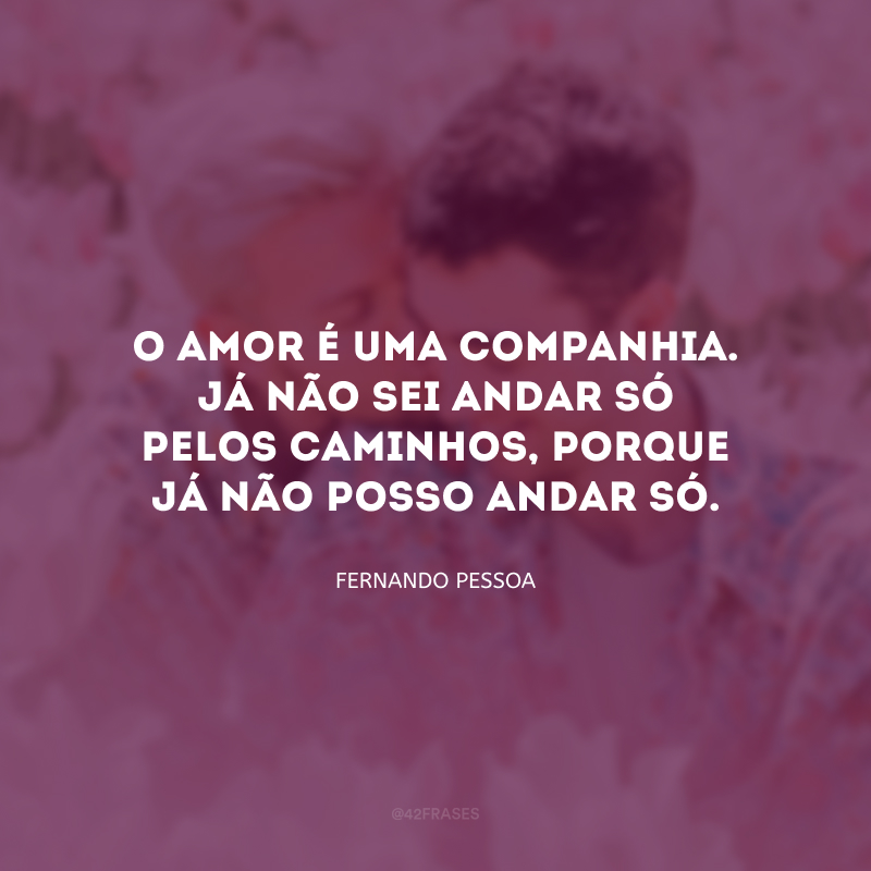 O amor é uma companhia. Já não sei andar só pelos caminhos, porque já não posso andar só.