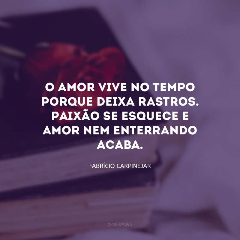 O amor vive no tempo porque deixa rastros. Paixão se esquece, e amor nem enterrando acaba.