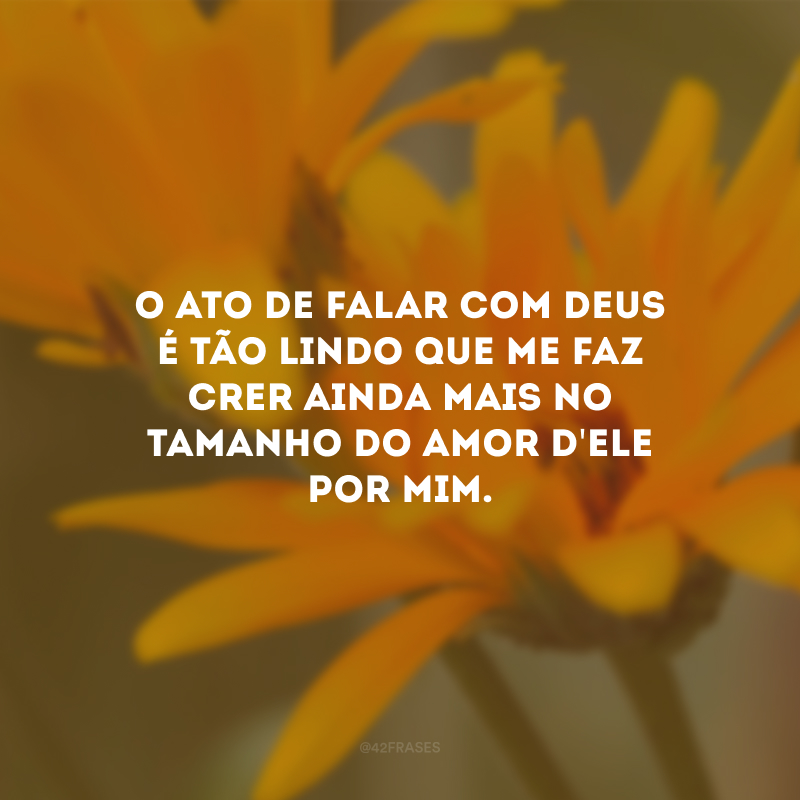 O ato de falar com Deus é tão lindo que me faz crer ainda mais no tamanho do amor d\'Ele por mim.