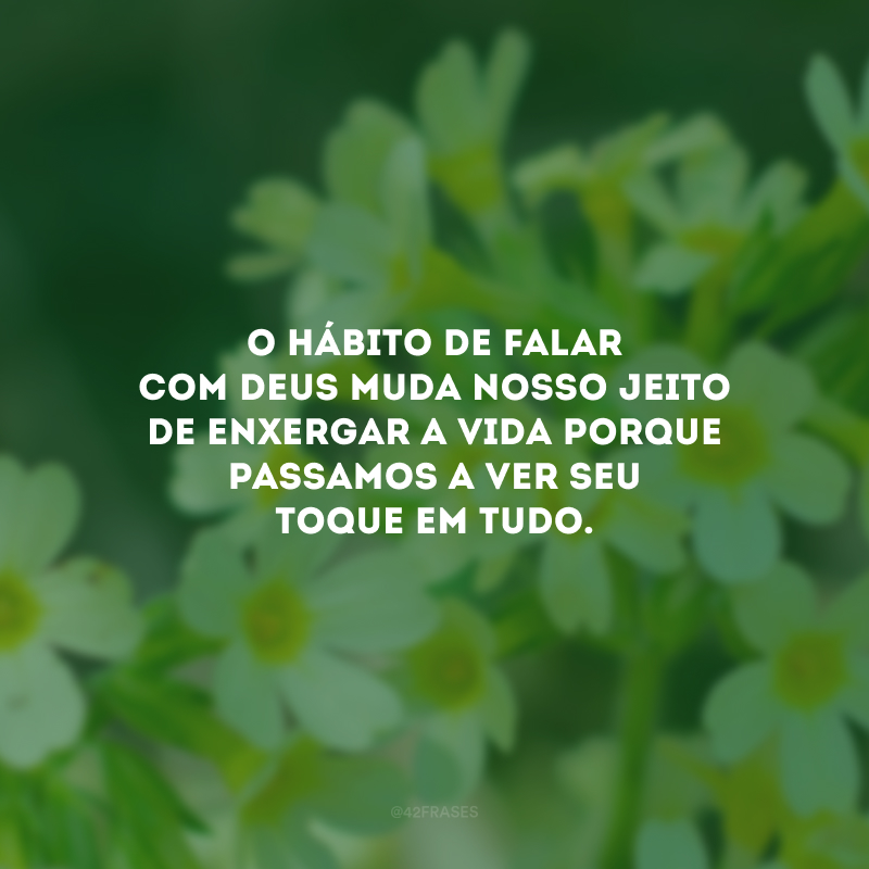 O hábito de falar com Deus muda nosso jeito de enxergar a vida porque passamos a ver Seu toque em tudo.