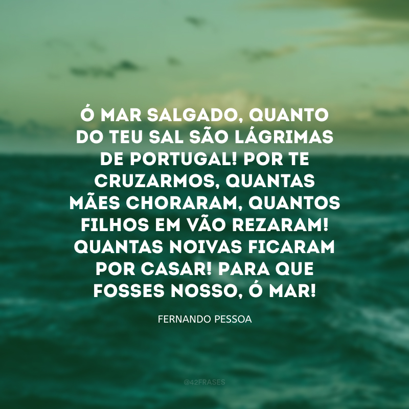 Ó mar salgado, quanto do teu sal são lágrimas de Portugal! Por te cruzarmos, quantas mães choraram, quantos filhos em vão rezaram! Quantas noivas ficaram por casar! Para que fosses nosso, ó mar!