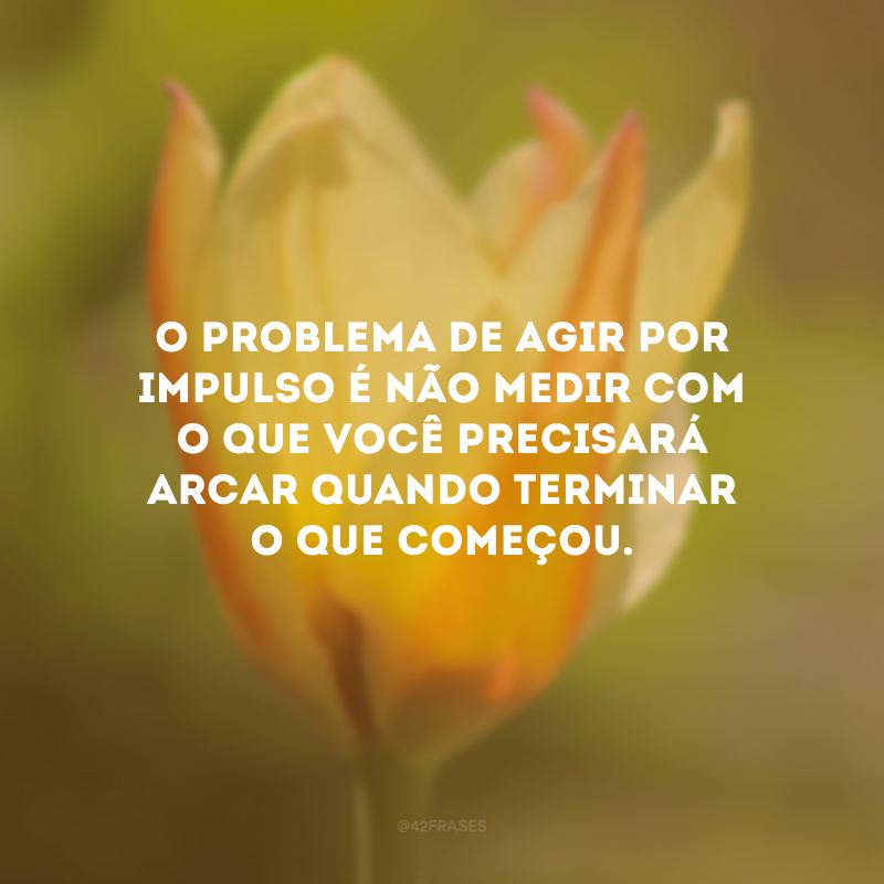 O problema de agir por impulso é não medir com o que você precisará arcar quando terminar o que começou.