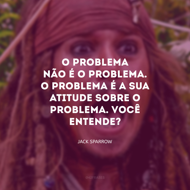 O problema não é o problema. O problema é a sua atitude sobre o problema. Você entende?