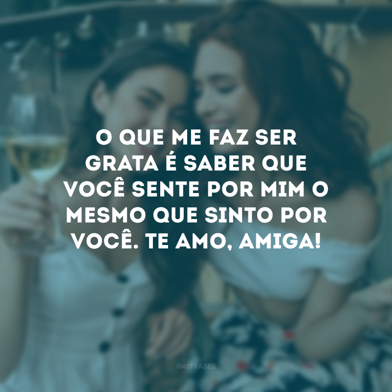 O que me faz ser grata é saber que você sente por mim o mesmo que sinto por você. Te amo, amiga!